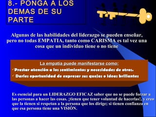 8.- PONGA A LOS
DEMAS DE SU
PARTE

  Algunas de las habilidades del liderazgo se pueden enseñar,
pero no todas EMPATIA, tanto como CARISMA es tal vez una
            cosa que un individuo tiene o no tiene


               La empatía puede manifestarse como:
  Prestar atención a los sentimientos y necesidades de otros.
   Darles oportunidad de expresar sus quejas o ideas brillantes




  Es esencial para un LIDERAZGO EFICAZ saber que no se puede forzar a
  las personas a hacer las cosas. ¡tienen que tener voluntad de hacerlas!, y creo
  que la tienen si respetan a la persona que los dirige; si tienen confianza en
  que esa persona tiene una VISIÓN.
 