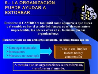 9.- LA ORGANIZACIÓN
  PUEDE AYUDAR A
  ESTORBAR

 Resistirse al CAMBIO es tan inútil como oponerse a que llueva
  y el cambio es hoy el estado del tiempo: es así de constante e
      impredecible, los líderes viven en él, lo mismo que las
                          organizaciones
Para tener éxito en este ambiente cambiante, los líderes tienen que ser:

  Estrategas mundiales                        Todo lo cual implica
  Innovadores                                   nuevos retos y
  Maestros en tecnología                         comprensión

         A medida que las organizaciones se transforman,
                    transforman al mundo.
 