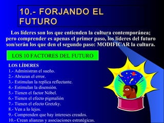 10.- FORJANDO EL
       FUTURO
  Los líderes son los que entienden la cultura contemporánea;
pero comprender es apenas el primer paso, los líderes del futuro
son/serán los que den el segundo paso: MODIFICAR la cultura.

  LOS 10 FACTORES DEL FUTURO
 LOS LÍDERES
 1.- Administran el sueño.
 2.- Abrazan el error.
 3.- Estimulan la replica reflectante.
 4.- Estimulan la disensión.
 5.- Tienen el factor Nóbel.
 6.- Tienen el efecto pigmalión
 7.- Tienen el efecto Gretzky.
 8.- Ven a lo lejos.
 9.- Comprenden que hay intereses creados.
 10.- Crean alianzas y asociaciones estratégicas.
 