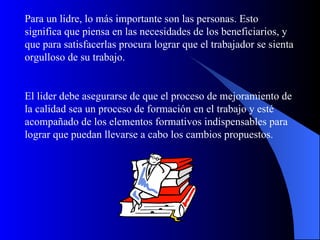 Para un lidre, lo más importante son las personas. Esto
significa que piensa en las necesidades de los beneficiarios, y
que para satisfacerlas procura lograr que el trabajador se sienta
orgulloso de su trabajo.


El lider debe asegurarse de que el proceso de mejoramiento de
la calidad sea un proceso de formación en el trabajo y esté
acompañado de los elementos formativos indispensables para
lograr que puedan llevarse a cabo los cambios propuestos.
 