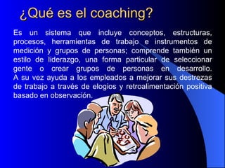 ¿Qué es el coaching?
Es un sistema que incluye conceptos, estructuras,
procesos, herramientas de trabajo e instrumentos de
medición y grupos de personas; comprende también un
estilo de liderazgo, una forma particular de seleccionar
gente o crear grupos de personas en desarrollo.
A su vez ayuda a los empleados a mejorar sus destrezas
de trabajo a través de elogios y retroalimentación positiva
basado en observación.
 