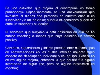 Es una actividad que mejora el         desempeño en forma
permanente. Específicamente, es       una conversación que
involucra al menos dos personas       en nuestro caso a un
supervisor y a un individuo; aunque   en ocasiones puede ser
entre un superior y su equipo.

El concepto que subyace a esta definición es que no ha
habido coaching a menos que haya ocurrido un cambio
positivo.

Gerentes, supervisores y lideres pueden tener muchos tipos
de conversaciones en las cuales intentan mejorar algún
aspecto del desempeño individual o del equipo. Pero si no
ocurre alguna mejora, entonces lo que ocurrió fue alguna
interacción de algún tipo, pero no alguna interacción de
coaching.
 