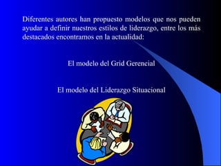 Diferentes autores han propuesto modelos que nos pueden
ayudar a definir nuestros estilos de liderazgo, entre los más
destacados encontramos en la actualidad:


               El modelo del Grid Gerencial


           El modelo del Liderazgo Situacional




                        dibujo
 