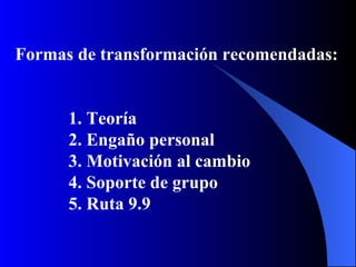 Formas de transformación recomendadas:


      1. Teoría
      2. Engaño personal
      3. Motivación al cambio
      4. Soporte de grupo
      5. Ruta 9.9
 