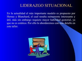 LIDERAZGO SITUACIONAL
En la actualidad el más importante modelo es propuesto por
Hersey y Blanchard, el cual resulta sumamente interesante y
útil, más sin embargo requiere mayor habilidad gestorial, ya
que no es estático. Por ello lo abordaremos con más detalle en
este taller.
 