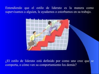 Entendiendo que el estilo de liderato es la manera como
supervisamos a alguien, le ayudamos o estorbamos en su trabajo.




¿El estilo de liderato está definido por como uno cree que se
comporta, o cómo ven su comportamiento los demás?
 