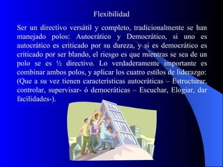Flexibilidad
Ser un directivo versátil y completo, tradicionalmente se han
manejado polos: Autocrático y Democrático, si uno es
autocrático es criticado por su dureza, y si es democrático es
criticado por ser blando, el riesgo es que mientras se sea de un
polo se es ½ directivo. Lo verdaderamente importante es
combinar ambos polos, y aplicar los cuatro estilos de liderazgo:
(Que a su vez tienen características autocráticas – Estructurar,
controlar, supervisar- ó democráticas – Escuchar, Elogiar, dar
facilidades-).
 