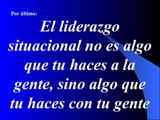 Por último:


     El liderazgo
situacional no es algo
   que tu haces a la
 gente, sino algo que
tu haces con tu gente
 