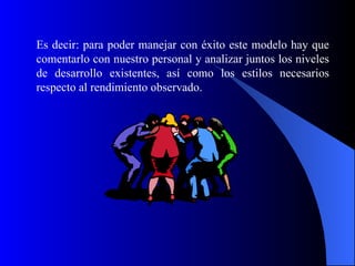 Es decir: para poder manejar con éxito este modelo hay que
comentarlo con nuestro personal y analizar juntos los niveles
de desarrollo existentes, así como los estilos necesarios
respecto al rendimiento observado.
 