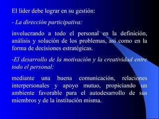 El líder debe lograr en su gestión:
- La dirección participativa:
involucrando a todo el personal en la definición,
análisis y solución de los problemas, así como en la
forma de decisiones estratégicas.
-El desarrollo de la motivación y la creatividad entre
todo el personal:
mediante una buena comunicación, relaciones
interpersonales y apoyo mutuo, propiciando un
ambiente favorable para el autodesarrollo de sus
miembros y de la institución misma.
 
