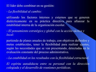 El líder debe combinar en su gestión:
- La flexibilidad al cambio:
utilizando los factores internos y externos que se generen
dialécticamente en su práctica directiva para afianzar la
estabilidad interna de la organización escolar.
- El pensamiento estratégico y global con la acción táctica y
local:
partiendo de planes anuales de trabajo, con objetivos definidos y
metas establecidas, tener la flexibilidad para realizar ajustes,
según las necesidades que se van presentando, detectadas en la
evaluación constante del proceso administrativo.
- La estabilidad en los resultados con la flexibilidad estructural.
El espíritu autodidacta entre su personal con la dirección
colegiada y el desarrollo de reuniones periódicas.
 