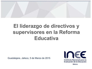 El liderazgo de directivos y
supervisores en la Reforma
Educativa
Guadalajara, Jalisco, 5 de Marzo de 2015
 