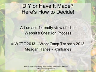 #WCTO2013 – WordCamp 2013 Toronto DIY or Have it Made?
Meagan Hanes @mhanes
DIY or Have It Made?
Here's How to Decide!
A f un and f riendly view of t he
Websit e Creat ion Process
# WCTO2013 – WordCamp Toront o 2013
Meagan Hanes - @mhanes
 