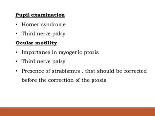 Pupil examination
• Horner syndrome
• Third nerve palsy
Ocular motility
• Importance in myogenic ptosis
• Third nerve palsy
• Presence of strabismus , that should be corrected
before the correction of the ptosis
 