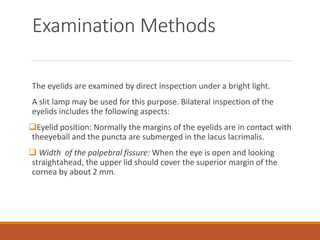 Examination Methods
The eyelids are examined by direct inspection under a bright light.
A slit lamp may be used for this purpose. Bilateral inspection of the
eyelids includes the following aspects:
Eyelid position: Normally the margins of the eyelids are in contact with
theeyeball and the puncta are submerged in the lacus lacrimalis.
 Width of the palpebral fissure: When the eye is open and looking
straightahead, the upper lid should cover the superior margin of the
cornea by about 2 mm.
 