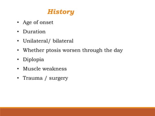 History
• Age of onset
• Duration
• Unilateral/ bilateral
• Whether ptosis worsen through the day
• Diplopia
• Muscle weakness
• Trauma / surgery
 