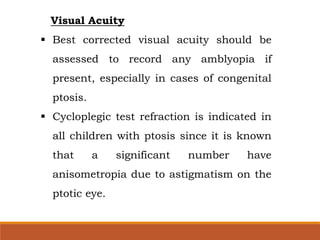 Visual Acuity
 Best corrected visual acuity should be
assessed to record any amblyopia if
present, especially in cases of congenital
ptosis.
 Cycloplegic test refraction is indicated in
all children with ptosis since it is known
that a significant number have
anisometropia due to astigmatism on the
ptotic eye.
 