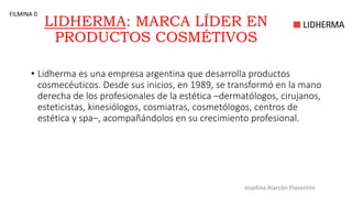 LIDHERMA: MARCA LÍDER EN
PRODUCTOS COSMÉTIVOS
• Lidherma es una empresa argentina que desarrolla productos
cosmecéuticos. Desde sus inicios, en 1989, se transformó en la mano
derecha de los profesionales de la estética –dermatólogos, cirujanos,
esteticistas, kinesiólogos, cosmiatras, cosmetólogos, centros de
estética y spa–, acompañándolos en su crecimiento profesional.
Josefina Alarcón Piasentini
FILMINA 0
 