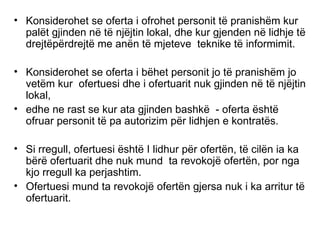 Konsiderohet se oferta i ofrohet personit t ë  pranish ë m kur pal ë t gjinden n ë  t ë  nj ë jtin lokal, dhe kur gjenden n ë  lidhje t ë  drejt ë p ë rdrejt ë  me an ë n t ë  mjeteve  teknike t ë  informimit. Konsiderohet se oferta i b ë het personit jo t ë  pranish ë m jo vet ë m kur  ofertuesi dhe i ofertuarit nuk gjinden n ë  t ë  nj ë jtin lokal,  edhe ne rast se kur ata gjinden bashk ë   - oferta  ë sht ë  ofruar personit t ë  pa autorizim p ë r lidhjen e kontrat ë s. Si rregull, ofertuesi  ë sht ë  I lidhur p ë r ofert ë n, t ë  cil ë n ia ka b ë r ë  ofertuarit dhe nuk mund  ta revokoj ë  ofert ë n, por nga kjo rregull ka perjashtim.  Ofertuesi mund ta revokoj ë  ofert ë n gjersa nuk i ka arritur t ë  ofertuarit. 