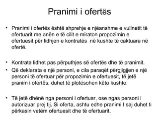 Pranimi i ofert ë s Pranimi i ofert ë s  ë sht ë  shprehje e nj ë anshme e vullnetit t ë  ofertuarit me an ë n e t ë  cilit e miraton propozimin e ofertuesit p ë r lidhjen e kontrat ë s  n ë  kushte t ë  caktuara n ë  ofert ë . Kontrata lidhet pas p ë rputhjes s ë  ofert ë s dhe t ë  pranimit. Q ë  deklarata e nj ë  personi, e cila paraq ë t p ë rgjigjjen e nj ë   personi t ë  ofertuar p ë r propozimin e ofertuesit, t ë  jet ë  pranim i ofert ë s, duhet t ë  plot ë sohen k ë to kushte: T ë  jet ë  dh ë n ë  nga personi i ofertuar, ose ngas personi i autorizuar prej tij. Si oferta, ashtu edhe pranimi I saj duhet ti p ë rkasin vet ë m ofertuesit dhe t ë  ofertuarit. 
