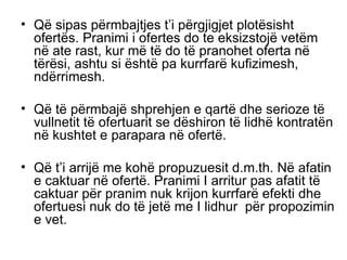 Q ë  sipas p ë rmbajtjes t’i p ë rgjigjet plot ë sisht ofert ë s. Pranimi i ofertes do te eksizstoj ë  vet ë m n ë  ate rast, kur m ë  t ë  do t ë  pranohet oferta n ë  t ë r ë si, ashtu si  ë sht ë  pa kurrfar ë  kufizimesh, nd ë rrimesh. Q ë  t ë  p ë rmbaj ë  shprehjen e qart ë  dhe serioze t ë  vullnetit t ë  ofertuarit se d ë shiron t ë  lidh ë  kontrat ë n n ë  kushtet e parapara n ë  ofert ë . Q ë  t’i arrij ë  me koh ë  propuzuesit d.m.th. N ë  afatin e caktuar n ë  ofert ë . Pranimi I arritur pas afatit t ë  caktuar p ë r pranim nuk krijon kurrfar ë  efekti dhe ofertuesi nuk do t ë  jet ë  me I lidhur  p ë r propozimin e vet. 
