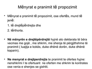 M ë nyrat e pranimit t ë  propozimit M ë nyrat e pranimit t ë  propozimit, ose ofert ë s, mund t ë  jen ë :  1. t ë  drejt ë p ë rdrejta dhe  2. t ë rthorta. N ë  m ë nyr ë n e drejt ë p ë rdrejt ë  hyjn ë  ato deklarata t ë  b ë ra vecmas me goj ë  , me shkrim, me shenja t ë  p ë rgjithshme t ë  pranimit ( luajtja e kok ë s, duke dh ë n ë  dor ë n, duke dh ë n ë  kaparin). Ne menyrat e drejtperdrejta  te pranimit te ofertes hyjne: nenshkrimi I te ofertuarit  ne oferten me shkrim te kontrates ose venia e shenjes se gishtit. 
