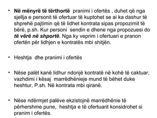 N ë  m ë nyr ë  t ë  t ë rthort ë   pranimi i ofert ë s , duhet q ë  nga sjellja e personit t ë  ofertuar t ë  kuptohet se ai ka dashur t ë  shpreh ë  pajtimin q ë  t ë  lidhet kontrata sipas propozimit t ë  b ë r ë , p.sh. Kur personi  sendin e dhene nga propozuesi do  t ë  v ë r ë  n ë  shport ë . Nga ky veprim i ofertuari e pranon  ofert ë n p ë r lidhjen e kontrat ë s mbi shitj ë n. Heshtja  dhe pranimi i  ofert ë s   N ë se pal ë t kan ë  lidhur ndonj ë  kontrat ë  n ë  koh ë  t ë  caktuar, vazhdimi i k ë saj  marr ë dh ënie je mund t ë  b ë het duke heshtur, P.sh. N ë  kontrata mbi qiran ë . N ë se nd ë rmjet pal ë ve ekzistojn ë  marr ë dh ë nie t ë  p ë rhershme pune,  heshtja e t ë  ofertuarit konsidrohet si pranim i ofert ë s. N ë se pal ë t merren vesh q ë  heshtja e t ë   ofertuarit t ë  konsiderohet kontrata  ë sht ë  e lidhur dhe s ë   ë sht ë  arritur pajtimi nd ë rmjet tyre  