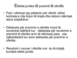 E fektet juridke t ë  pranimit t ë  ofert ë s Pasi i ofertuari jep p ë lqimin p ë r ofert ë , lidhet kontrata e cila krijon t ë  drejta dhe detyra nd ë rmjet  atyre subjekt ë ve. Deklarata p ë r pranimin e ofert ë s mund t ë  revokohet atëherë kur  deklarata p ë r revokimin e pranimit t ë  ofert ë s arrin t ë  ofertuesi para,  ose nj ë koh ë sisht kur arrin deklarata p ë r pranimin e ofert ë s. Revokimi i vonuar i ofert ë s nuk  do t ë  krijoj ë  kurrfar ë  efekti juridik. 