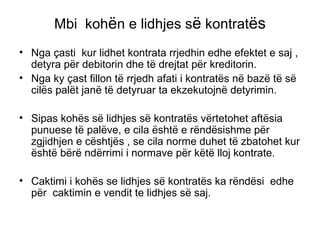 Mbi  koh ë n e lidhjes s ë  kontrat ës Nga çasti  kur lidhet kontrata rrjedhin edhe efektet e saj , detyra p ë r debitorin dhe t ë  drejtat p ë r kreditorin.  Nga ky çast fillon t ë  rrjedh afati i kontrat ë s n ë  baz ë  t ë  s ë  cil ë s pal ë t jan ë  t ë  detyruar ta ekzekutojn ë  detyrimin. Sipas koh ë s s ë  lidhjes s ë  kontrat ë s v ë rtetohet aft ë sia  punuese t ë  pal ë ve, e cila  ë sht ë  e r ë nd ë sishme p ë r zgjidhjen e c ë shtj ë s , se cila norme duhet t ë  zbatohet kur  ë sht ë  b ë r ë  nd ë rrimi i normave p ë r k ë t ë  lloj kontrate. Caktimi i koh ë s se lidhjes s ë  kontrat ë s ka r ë nd ë si  edhe p ë r  caktimin e vendit te lidhjes s ë  saj. 