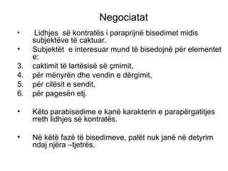 Negociatat Lidhjes  s ë  kontrat ë s i paraprijn ë  bisedimet midis subjekt ë ve t ë  caktuar. Subjekt ë t  e interesuar mund t ë  bisedojn ë  p ë r elementet e: caktimit t ë  lart ë sis ë  s ë  çmimit,  p ë r m ë nyr ë n dhe vendin e d ë rgimit,  p ë r cil ë sit e sendit,  p ë r pages ë n etj. K ë to parabisedime e kan ë  karakterin e parap ë rgatitjes rreth lidhjes s ë  kontrat ë s. N ë  k ë t ë  faz ë  t ë  bisedimeve, pal ë t nuk jan ë  n ë  detyrim ndaj nj ë ra –tjetr ë s. 