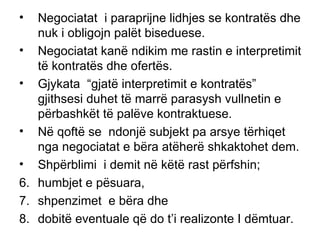 Negociatat  i paraprijne lidhjes se kontrat ë s dhe nuk i obligojn palët biseduese. Negociatat kan ë  ndikim me rastin e interpretimit t ë  kontrat ë s dhe ofert ë s.  Gjykata  “gjat ë  interpretimit e kontrat ë s”  gjithsesi duhet t ë  marr ë  parasysh vullnetin e p ë rbashk ë t t ë  pal ë ve kontraktuese. N ë  qoft ë  se  ndonj ë  subjekt pa arsye t ë rhiqet nga negociatat e b ë ra atëherë shkaktohet dem. Shp ë rblimi  i demit n ë  k ë t ë  rast p ë rfshin; humbjet e p ë suara,  shpenzimet  e b ë ra dhe  dobit ë  eventuale q ë  do t’i realizonte I d ë mtuar.  