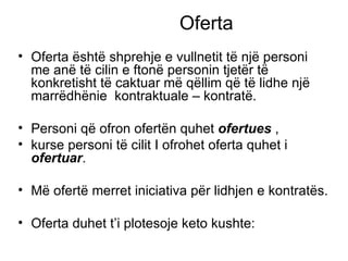 Oferta  Oferta  ë sht ë  shprehje e vullnetit t ë  nj ë  personi me an ë  t ë  cilin e fton ë  personin tjet ë r t ë  konkretisht të caktuar m ë  q ë llim q ë  t ë  lidhe një marrëdhënie  kontraktuale – kontratë. Personi q ë  ofron ofert ë n quhet  ofertues  ,  kurse personi t ë  cilit I ofrohet oferta quhet i  ofertuar . M ë  ofert ë  merret iniciativa p ë r lidhjen e kontrat ë s. Oferta duhet t’i plotesoje keto kushte: 