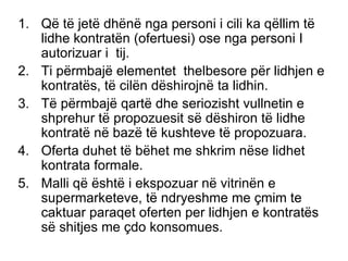 Q ë  t ë  jet ë  dh ë n ë  nga personi i cili ka q ë llim t ë  lidhe kontrat ë n (ofertuesi) ose nga personi I autorizuar i  tij. Ti p ë rmbaj ë  elementet  thelbesore p ë r lidhjen e kontrat ë s, t ë  cil ë n d ë shirojn ë  ta lidhin. T ë  p ë rmbaj ë  qart ë  dhe seriozisht vullnetin e shprehur t ë  propozuesit s ë  d ë shiron t ë  lidhe kontrat ë  n ë  baz ë  t ë  kushteve t ë  propozuara. Oferta duhet t ë  b ë het me shkrim n ë se lidhet kontrata formale. Malli q ë   ë sht ë  i ekspozuar n ë  vitrin ë n e supermarketeve, t ë  ndryeshme me çmim te caktuar paraqet oferten per lidhjen e kontrat ë s s ë  shitjes me çdo konsomues. 