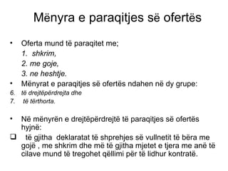 M ë nyra e paraqitjes s ë  ofert ë s Oferta mund t ë  paraqitet me; 1.  shkrim,  2. me goje,  3. ne heshtje. M ë nyrat e paraqitjes s ë  ofert ë s ndahen n ë  dy grupe:  t ë  drejt ë p ë rdrejta dhe t ë  t ë rthorta. N ë  m ë nyr ë n e drejt ë p ë rdrejt ë  t ë  paraqitjes s ë  ofert ë s hyjn ë : t ë  gjitha  deklaratat t ë  shprehjes s ë  vullnetit t ë  b ë ra me goj ë  , me shkrim dhe m ë  t ë  gjitha mjetet e tjera me an ë  t ë  cilave mund t ë  tregohet q ë llimi p ë r t ë  lidhur kontrat ë .  