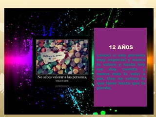 12 AÑ0S
conocí a una persona
muy especial y nunca
lo valore y hasta hoy
me doy cuenta y
nunca más lo volví a
ver. Uno no valora lo
que tiene hasta que lo
pierde.
 