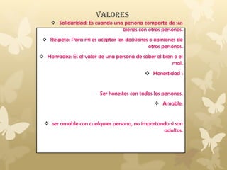 VALORES
 Solidaridad: Es cuando una persona comparte de sus
bienes con otras personas.
 Respeto: Para mi es aceptar las decisiones o opiniones de
otras personas.
 Honradez: Es el valor de una persona de saber el bien o el
mal.
 Honestidad :
Ser honestos con todas las personas.
 Amable:
 ser amable con cualquier persona, no importando si son
adultos.
 