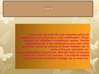 Llegar ser gerente de una empresa generar
beneficios a la empresa y a los empleados. Tener
siempre un objetivo y establecer metas. Darles
capacitaciones a los empleados para que ellos
aprendan como se realiza un buen trabajo dar la
milla extra por ejemplo: ser
servicial,amable,respetuoso. Atender bien al cliente
y tener en cuenta una sonrisa. Y el cliente estará
satisfecho del excelente trabajo de la empresa.
 