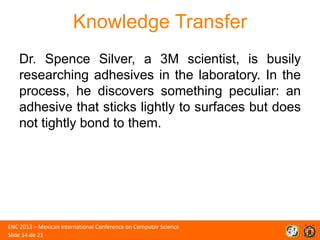 Knowledge Transfer
Dr. Spence Silver, a 3M scientist, is busily
researching adhesives in the laboratory. In the
process, he discovers something peculiar: an
adhesive that sticks lightly to surfaces but does
not tightly bond to them.

ENC 2013 – Mexican International Conference on Computer Science
Slide 14 de 21

 