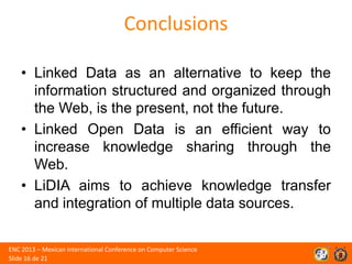 Conclusions
• Linked Data as an alternative to keep the
information structured and organized through
the Web, is the present, not the future.
• Linked Open Data is an efficient way to
increase knowledge sharing through the
Web.
• LiDIA aims to achieve knowledge transfer
and integration of multiple data sources.
ENC 2013 – Mexican International Conference on Computer Science
Slide 16 de 21

 