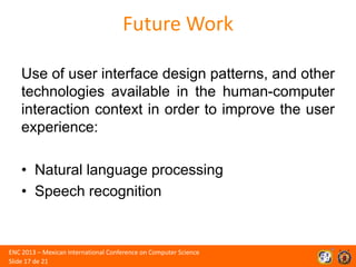 Future Work
Use of user interface design patterns, and other
technologies available in the human-computer
interaction context in order to improve the user
experience:
• Natural language processing
• Speech recognition

ENC 2013 – Mexican International Conference on Computer Science
Slide 17 de 21

 