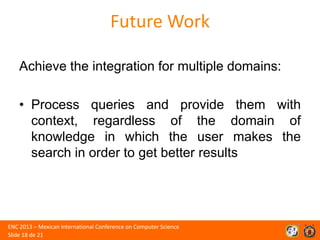 Future Work
Achieve the integration for multiple domains:
• Process queries and provide them with
context, regardless of the domain of
knowledge in which the user makes the
search in order to get better results

ENC 2013 – Mexican International Conference on Computer Science
Slide 18 de 21

 