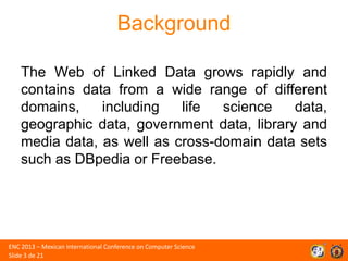 Background
The Web of Linked Data grows rapidly and
contains data from a wide range of different
domains,
including
life
science
data,
geographic data, government data, library and
media data, as well as cross-domain data sets
such as DBpedia or Freebase.

ENC 2013 – Mexican International Conference on Computer Science
Slide 3 de 21

 