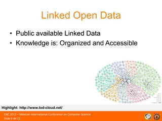 Linked Open Data
• Public available Linked Data
• Knowledge is: Organized and Accessible

Highlight: http://www.lod-cloud.net/
ENC 2013 – Mexican International Conference on Computer Science
Slide 6 de 21

 