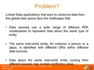 Problem?
Linked Data applications that want to consume data from
this global data space face the challenges that:
• Data sources use a wide range of different RDF
vocabularies to represent data about the same type of
entity.
• The same real-world entity, for instance a person or a
place, is identified with different URIs within different
data sources.
• Data about the same real-world entity coming from
different sources may contain conflicting value.

ENC 2013 – Mexican International Conference on Computer Science
Slide 9 de 21

 