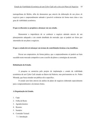Estudo da Viabilidade Econômica de um Cyber Café sob a ótica do Plano de Negócios     10



metropolitana de Belém, afim de demonstrar que através da elaboração de um plano de
negócios para o empreendimento adotado é possível evidenciar de forma mais clara o seu
grau de viabilidade econômica.



O que os discentes se propõem a alcançar em seu estudo.


       Demonstrar a importância de se conhecer o negócio adotado através de um
planejamento adequado e um estudo detalhado do mercado, que só poderá ser feitos por
intermédio de um plano e negócios.



O que o estudo deverá alcançar em termos de contribuição técnicas e/ou científicas.


       Provar aos empresários, de forma prática, que o empreendimento só poderá ser bem
sucedido neste mercado competitivo com o auxílio de planos e estratégias de mercado.



Delimitação do Estudo.


       A pesquisa se carateriza pelo projeto de implantação e estudo da viabilidade
econômica de um Cyber Café situado no Bairro da Pedreira, mas precisamente na Av. Pedro
Miranda, que busca atender um público-alvo específico .
       O estudo será feito através da análise do plano de negócios elaborado especialmente
para o empreendimento e de demais fontes.



A Organização do Estudo.


1. Capa
2. Folha de Rosto
3. Agradecimentos
4. Resumo
5. Sumário
6. Conteúdo Textual:
    7.1. Introdução
 