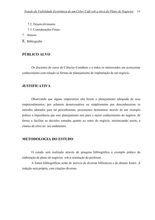 Estudo da Viabilidade Econômica de um Cyber Café sob a ótica do Plano de Negócios         11



     7.2. Desenvolvimento
     7.3. Considerações Finais
7. Anexos

8.   Bibliografia



PÚBLICO ALVO


        Os discentes do curso de Ciências Contábeis e a todos os interessados em acrescentar
conhecimento com relação as formas de planejamento de implantação de um negócio.



JUSTIFICATIVA


        Observando que alguns empresários não fazem o planejamento adequado de seus
empreendimentos, por acharem desnecessários ou simplesmente por desconhecerem os
métodos adotados para tal procedimento, procuramos demonstrar através de um exemplo
prático a importância que este planejamento tem para o maior conhecimento do negócio. de
forma a facilitar as decisões tomadas quanto ao rumo do negócio, minimizando assim, a
chance de erros no seu andamento.



METODOLOGIA DO ESTUDO


        O estudo será realizado através de pesquisa bibliográfica e exemplo prático de
elaboração de plano de negócios sob a orientação do professor.
        A fontes bibliográficas serão de acervos de diversas bibliotecas e de demais fontes. A
redação será própria, com citações diversas.
 