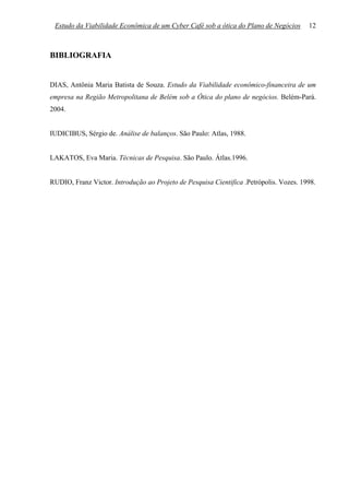 Estudo da Viabilidade Econômica de um Cyber Café sob a ótica do Plano de Negócios      12



BIBLIOGRAFIA


DIAS, Antônia Maria Batista de Souza. Estudo da Viabilidade econômico-financeira de um
empresa na Região Metropolitana de Belém sob a Ótica do plano de negócios. Belém-Pará.
2004.


IUDICIBUS, Sérgio de. Análise de balanços. São Paulo: Atlas, 1988.


LAKATOS, Eva Maria. Técnicas de Pesquisa. São Paulo. Átlas.1996.


RUDIO, Franz Victor. Introdução ao Projeto de Pesquisa Cientifica .Petrópolis. Vozes. 1998.
 