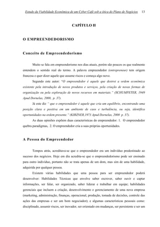 Estudo da Viabilidade Econômica de um Cyber Café sob a ótica do Plano de Negócios          13



                                      CAPÍTULO II


O EMPREENDEDORISMO


Conceito de Empreendedorismo

       Muito se fala em empreendorismo nos dias atuais, porém são poucos os que realmente
entendem o sentido real do termo. A palavra empreendedor (entrepreneur) tem origem
francesa e quer dizer aquele que assume riscos e começa algo novo.
       Segundo este autor: “O empreendedor é aquele que destroi a ordem econômica
existente pela introdução de novos produtos e serviços, pela criação de novas formas de
organização ou pela exploração de novos recursos em materiais.” (SCHUMPETER, 1949
Apud Dornelas, 2000, p. 37).
       Já este diz “ que o empreendedor é aquele que cria um equilíbrio, encontrando uma
posição clara e positiva em um ambiente de caos e turbulência, ou seja, identifica
oportunidades na ordem presente.” (KIRZNER,1973 Apud Dornelas, 2000 p. 37).
       As duas opiniões expõem duas características do empreendedor: 1. O empreendedor
quebra paradigmas, 2. O empreendedor cria a suas próprias oportunidades.



A Pessoa do Empreendedor

       Tempos atrás, acreditava-se que o empreendedor era um indivíduo predestinado ao
sucesso dos negócios. Hoje em dia acredita-se que o empreendedorismo pode ser ensinado
para outro indivíduo, portanto não se trata apenas de um dom, mas sim de uma habilidade,
adquirida por qualquer pessoa.
       Existem várias habilidades que uma pessoa para ser empreendedor poderá
desenvolver: Habilidades Técnicas que envolve saber escrever, saber ouvir e captar
informações, ser falar, ser organizado, saber liderar e trabalhar em equipe; habilidades
gerenciais que incluem a criação, desenvolvimento e gerenciamento de uma nova empresa
(marketing, administração, finanças, operacional, produção, tomada de decisões, controle das
ações das empresas e ser um bom negociador); e algumas características pessoais como:
disciplinado, assumir riscos, ser inovador, ser orientado em mudanças, ser persistente e ser um
 