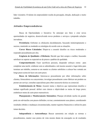 Estudo da Viabilidade Econômica de um Cyber Café sob a ótica do Plano de Negócios          14



líder visionário. O talento do empreendedor resulta da percepção, direção, dedicação e muito
trabalho.



Atitudes Empreendedoras

       Busca de Oportunidades e Iniciativa: Se antecipar aos fatos e criar novas
oportunidades de negócios, desenvolvendo novos produtos e serviços e propondo soluções
inovadoras.
       Persistência: Enfrentar os obstáculos decididamente, buscando ininterruptamente o
sucesso, mantendo ou mudando as estratégias de acordo com as situações.
       Correr Riscos Calculados: Dispor-se a assumir desafios ou riscos moderados e
responder pessoalmente por eles.
       Exigência de Qualidade e Eficiência: Decidir que fará sempre o melhor, buscando
satisfazer ou superar as expectativas de prazos e padrões de qualidade.
       Comprometimento: Fazer sacrifícios pessoais, despender esforços extras             para
completar uma tarefa: colaborar com os subordinados e até mesmo assumir o lugar deles para
terminar um trabalho, esmerar-se em manter os clientes satisfeitos e colocar boa vontade em
longo prazo acima do lucro em curto prazo.
       Busca de Informações: Interessa-se pessoalmente por obter informações sobre
clientes, fornecedores ou concorrentes; investigar pessoalmente como fabricar um produto ou
prestar um serviço; consultar especialistas para obter assessoria técnica ou comercial.
       Estabelecimento de Metas: Assumir metas e objetivos que representam desafios e
tenham significado pessoal: definir com clareza e objetividade as metas de longo prazo;
estabelecer metas de curto prazo mensuráveis.
       Planejamento e Monitoramento Sistemático: Planejar dividindo tarefas de grande

porte em sub-tarefas com prazos definidos; revisar; constantemente seus planos, considerando

resultados obtidos e mudanças circunstanciadas, manter registros financeiros e utiliza-los para

tomar decisões.

       Independência e Autoconfiança: Buscar autonomia em relação as normas e

procedimentos, manter seus pontos de vista mesmo diante da concepção ou de resultados
 