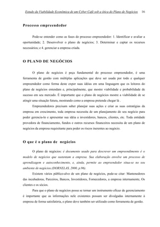 Estudo da Viabilidade Econômica de um Cyber Café sob a ótica do Plano de Negócios        16



Processo empreendedor

       Pode-se entender como as fases do processo empreendedor: 1. Identificar e avaliar a
oportunidade; 2. Desenvolver o plano de negócios; 3. Determinar e captar os recursos
necessários; e 4. gerenciar a empresa criada.



O PLANO DE NEGÓCIOS

       O plano de negócios é peça fundamental do processo empreendedor, é uma
ferramenta de gestão com múltiplas aplicações que deve ser usada por todo e qualquer
empreendedor como forma deste expor suas idéias em uma linguagem que os leitores do
plano de negócios entendam e, principalmente, que mostre viabilidade e probabilidade de
sucesso em seu mercado. É importante que o plano de negócios mostre a viabilidade de se
atingir uma situação futura, mostrando como a empresa pretende chegar lá .
       Empreendedores precisam saber planejar suas ações e criar as suas estratégias da
empresa em crescimento, toda empresa necessita de um planejamento do seu negócio para
poder gerencia-lo e apresentar sua idéia a investidores, bancos, clientes, etc. Toda entidade
provedora de financiamento, fundos e outros recursos financeiros necessita de um plano de
negócios da empresa requisitante para poder os riscos inerentes ao negócio.



O que é o plano de negócios

       O plano de negócios: é documento usado para descrever um empreendimento é o
modelo de negócios que sustentam a empresa. Sua elaboração envolve um processo de
aprendizagem e autoconhecimento, e, ainda, permite ao empreendedor situa-se no seu
ambiente de negócios.(DORNELAS, 2000, p.96).
       Existem vários público-alvo de um plano de negócios, pode-se citar: Mantenedores
das incubadoras, Parceiros, Bancos, Investidores, Fornecedores, a empresa internamente, Os
clientes e os sócios.
       Para que o plano de negócios possa se tornar um instrumento eficaz de gerenciamento
é importante que as informações nele existentes possam ser divulgadas internamente à
empresa de forma satisfatória, o plano deve também ser utilizado como ferramenta de gestão.
 